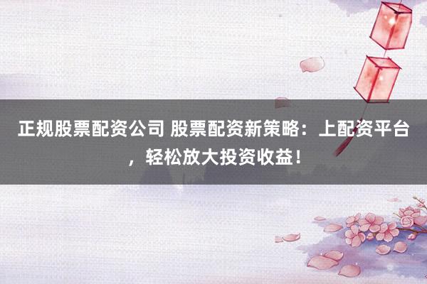 正规股票配资公司 股票配资新策略：上配资平台，轻松放大投资收益！