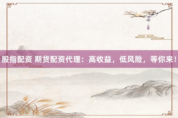 股指配资 期货配资代理：高收益，低风险，等你来！