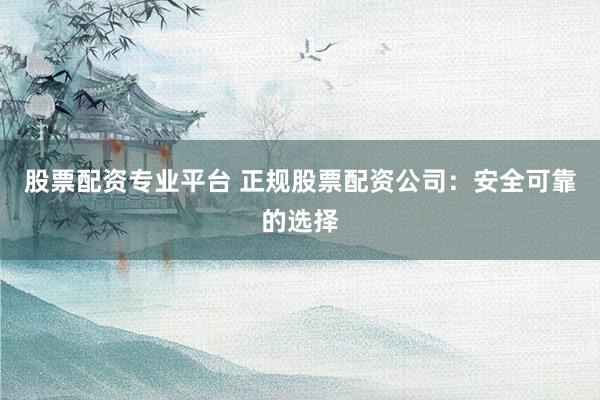 股票配资专业平台 正规股票配资公司：安全可靠的选择