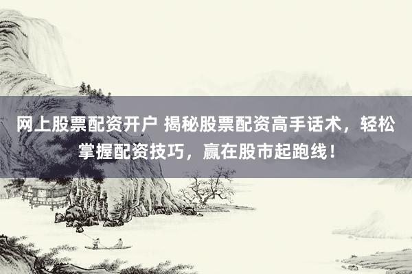 网上股票配资开户 揭秘股票配资高手话术，轻松掌握配资技巧，赢在股市起跑线！