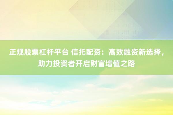 正规股票杠杆平台 信托配资：高效融资新选择，助力投资者开启财富增值之路