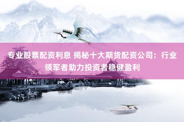 专业股票配资利息 揭秘十大期货配资公司：行业领军者助力投资者稳健盈利