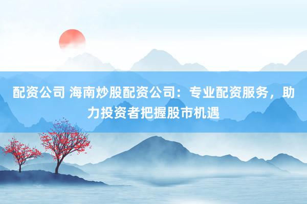 配资公司 海南炒股配资公司：专业配资服务，助力投资者把握股市机遇