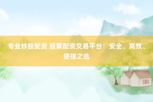 专业炒股配资 股票配资交易平台：安全、高效、便捷之选