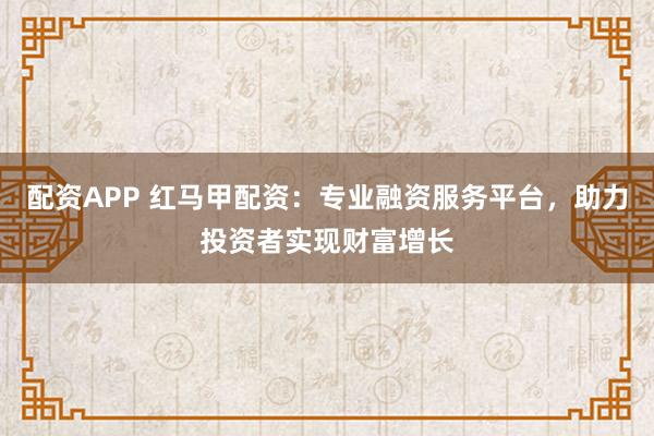 配资APP 红马甲配资：专业融资服务平台，助力投资者实现财富增长