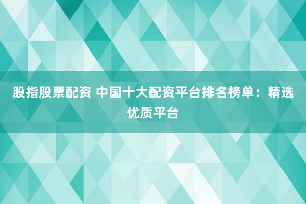股指股票配资 中国十大配资平台排名榜单：精选优质平台