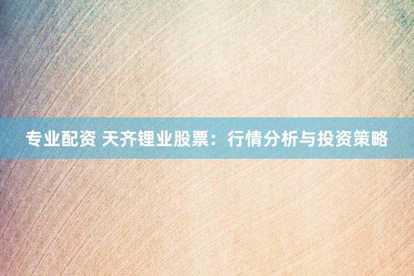 专业配资 天齐锂业股票：行情分析与投资策略