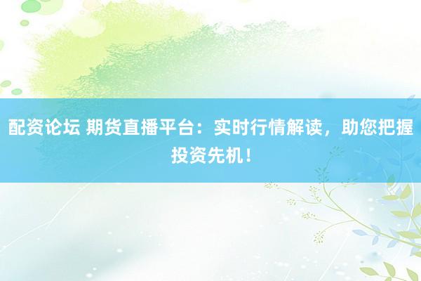 配资论坛 期货直播平台：实时行情解读，助您把握投资先机！