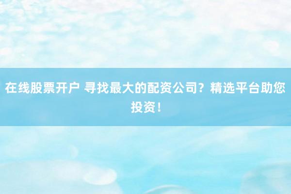 在线股票开户 寻找最大的配资公司？精选平台助您投资！