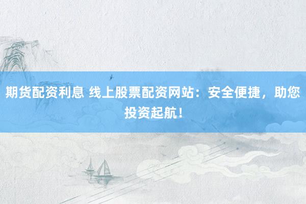 期货配资利息 线上股票配资网站：安全便捷，助您投资起航！