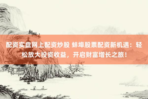配资实盘网上配资炒股 蚌埠股票配资新机遇：轻松放大投资收益，开启财富增长之旅！