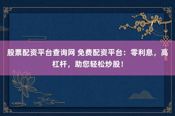 股票配资平台查询网 免费配资平台：零利息，高杠杆，助您轻松炒股！