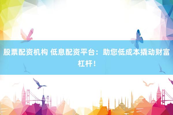 股票配资机构 低息配资平台：助您低成本撬动财富杠杆！