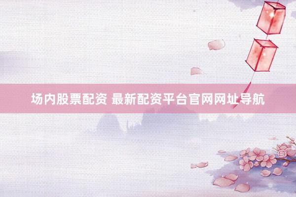 场内股票配资 最新配资平台官网网址导航