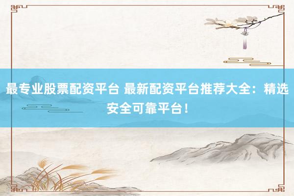 最专业股票配资平台 最新配资平台推荐大全：精选安全可靠平台！