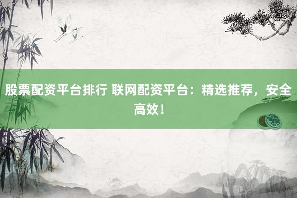 股票配资平台排行 联网配资平台：精选推荐，安全高效！