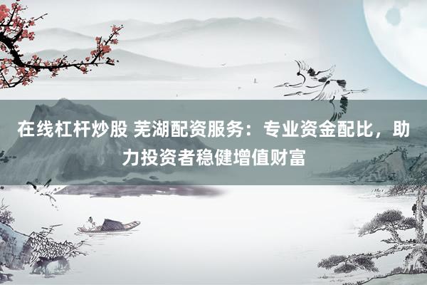 在线杠杆炒股 芜湖配资服务：专业资金配比，助力投资者稳健增值财富