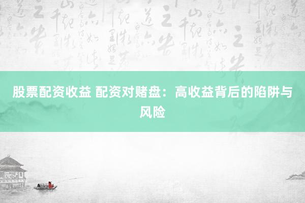 股票配资收益 配资对赌盘：高收益背后的陷阱与风险