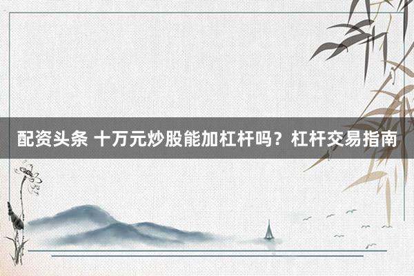 配资头条 十万元炒股能加杠杆吗？杠杆交易指南