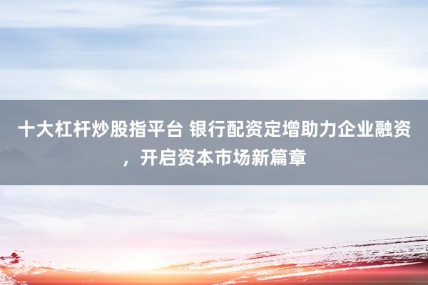 十大杠杆炒股指平台 银行配资定增助力企业融资，开启资本市场新篇章