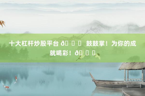 十大杠杆炒股平台 🎉 鼓鼓掌！为你的成就喝彩！👏
