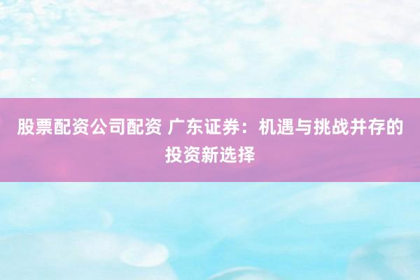 股票配资公司配资 广东证券：机遇与挑战并存的投资新选择