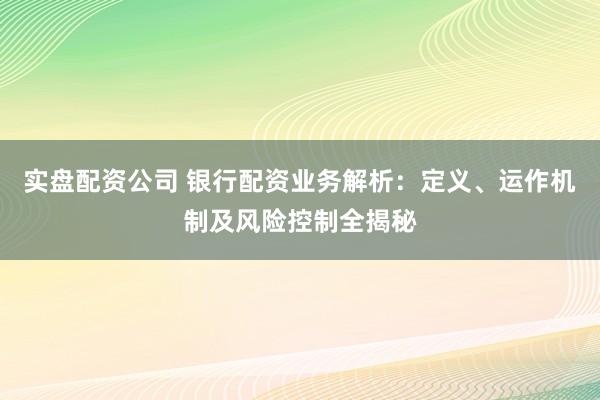 实盘配资公司 银行配资业务解析：定义、运作机制及风险控制全揭秘