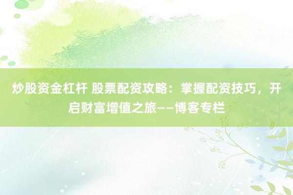 炒股资金杠杆 股票配资攻略：掌握配资技巧，开启财富增值之旅——博客专栏