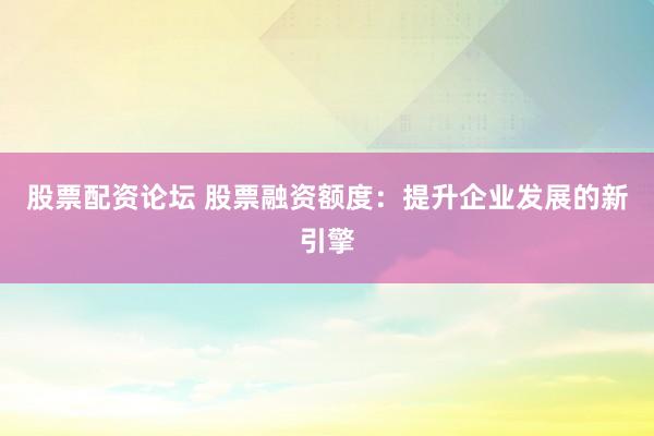 股票配资论坛 股票融资额度：提升企业发展的新引擎