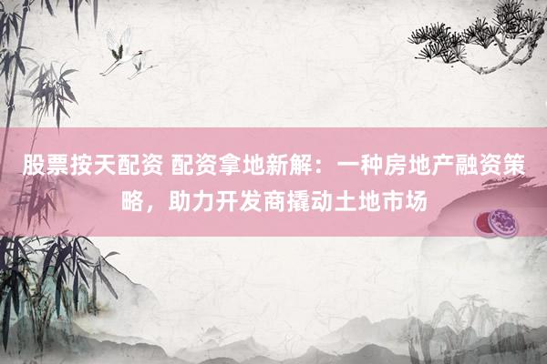 股票按天配资 配资拿地新解：一种房地产融资策略，助力开发商撬动土地市场