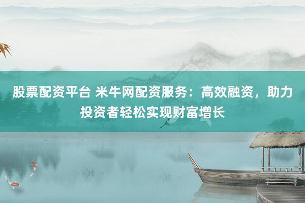 股票配资平台 米牛网配资服务：高效融资，助力投资者轻松实现财富增长