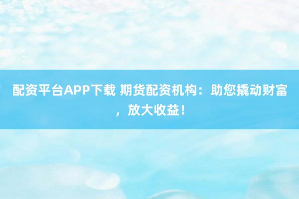 配资平台APP下载 期货配资机构：助您撬动财富，放大收益！