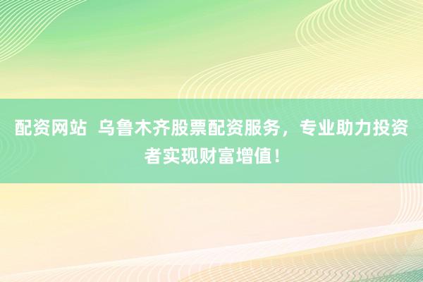 配资网站  乌鲁木齐股票配资服务，专业助力投资者实现财富增值！