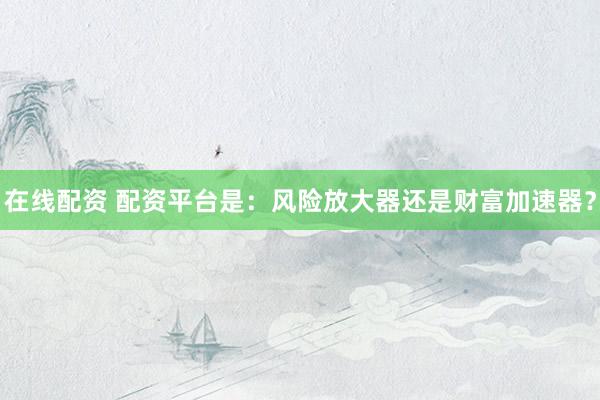 在线配资 配资平台是：风险放大器还是财富加速器？