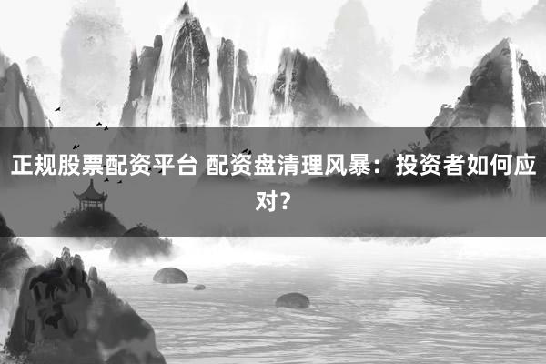 正规股票配资平台 配资盘清理风暴：投资者如何应对？