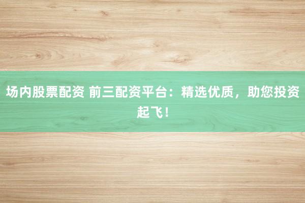 场内股票配资 前三配资平台：精选优质，助您投资起飞！