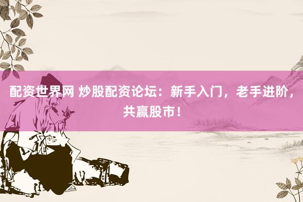 配资世界网 炒股配资论坛：新手入门，老手进阶，共赢股市！