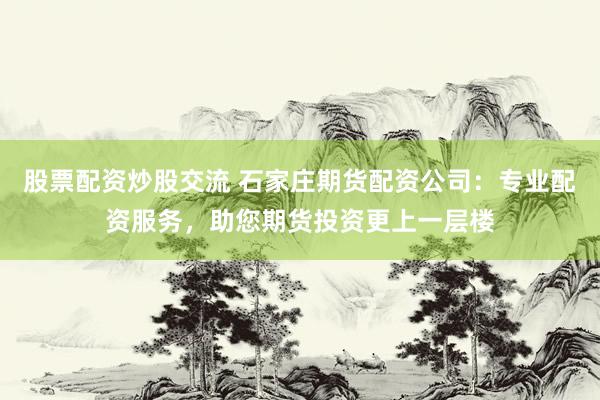 股票配资炒股交流 石家庄期货配资公司：专业配资服务，助您期货投资更上一层楼