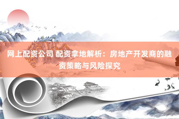网上配资公司 配资拿地解析：房地产开发商的融资策略与风险探究