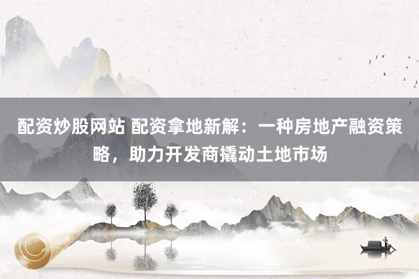 配资炒股网站 配资拿地新解：一种房地产融资策略，助力开发商撬动土地市场