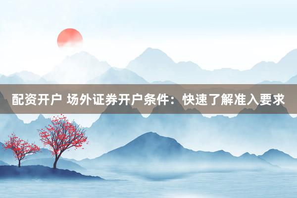 配资开户 场外证券开户条件：快速了解准入要求