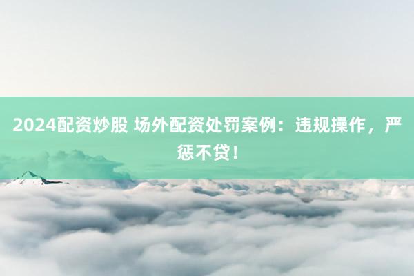 2024配资炒股 场外配资处罚案例：违规操作，严惩不贷！