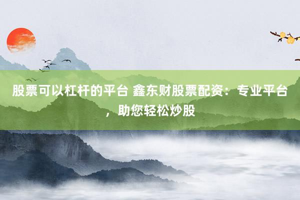股票可以杠杆的平台 鑫东财股票配资：专业平台，助您轻松炒股
