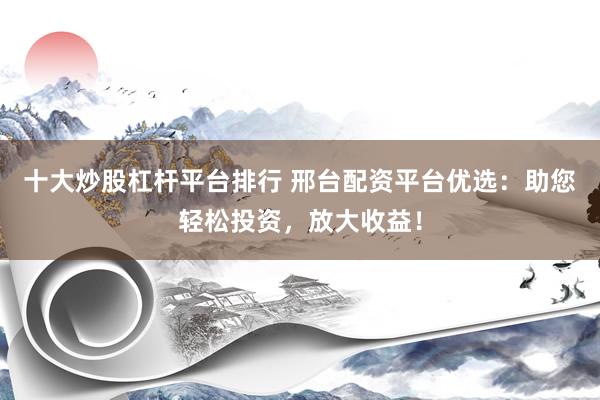 十大炒股杠杆平台排行 邢台配资平台优选：助您轻松投资，放大收益！
