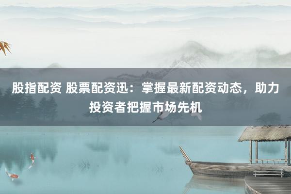 股指配资 股票配资迅：掌握最新配资动态，助力投资者把握市场先机