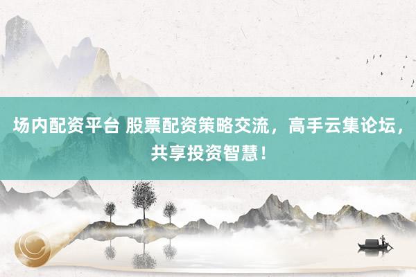 场内配资平台 股票配资策略交流，高手云集论坛，共享投资智慧！