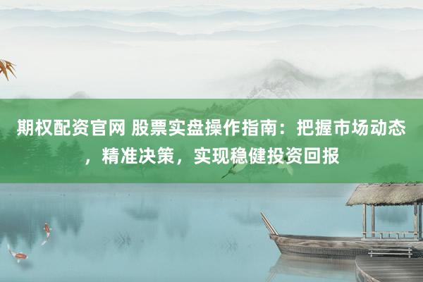 期权配资官网 股票实盘操作指南：把握市场动态，精准决策，实现稳健投资回报
