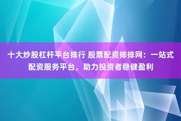 十大炒股杠杆平台排行 股票配资排排网：一站式配资服务平台，助力投资者稳健盈利