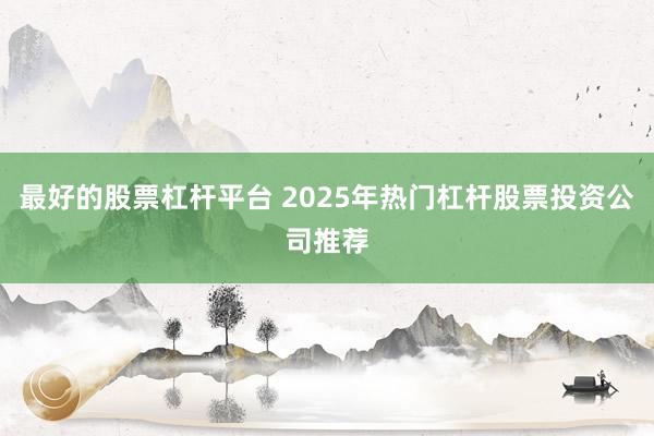 最好的股票杠杆平台 2025年热门杠杆股票投资公司推荐