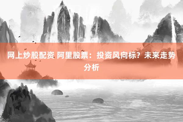 网上炒股配资 阿里股票：投资风向标？未来走势分析